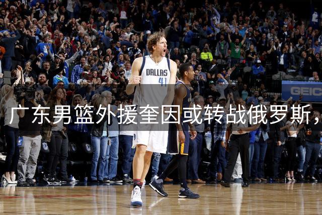 广东男篮外援奎因或转战俄罗斯，球队阵容面临重大调整